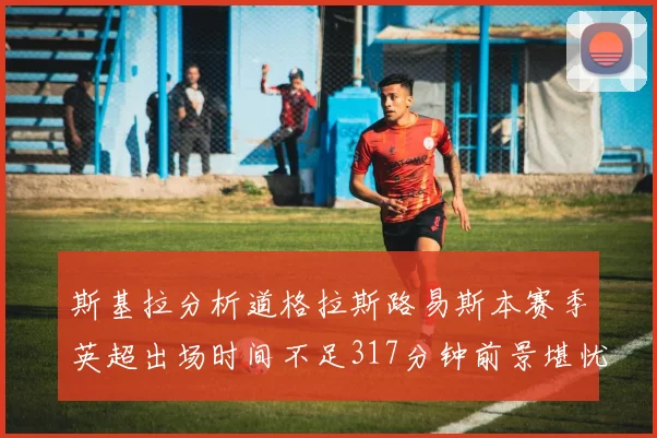 斯基拉分析道格拉斯路易斯本赛季英超出场时间不足317分钟前景堪忧