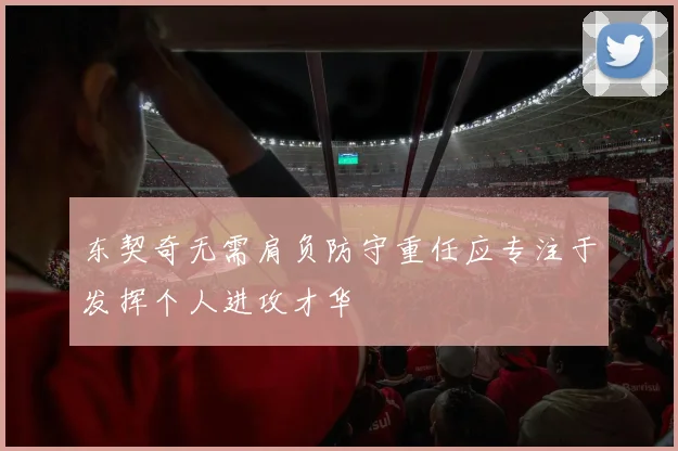 东契奇无需肩负防守重任应专注于发挥个人进攻才华