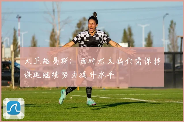 大卫路易斯：面对尤文我们需保持谦逊继续努力提升水平