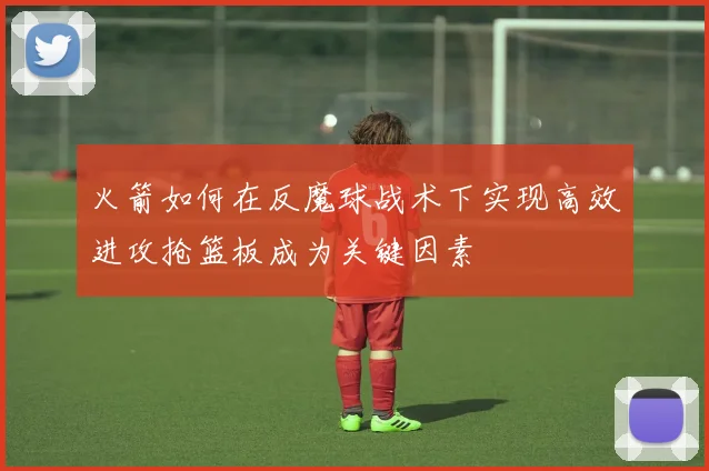 火箭如何在反魔球战术下实现高效进攻抢篮板成为关键因素