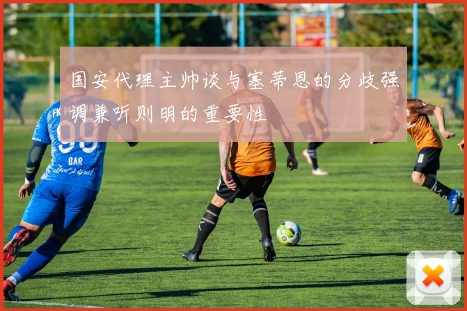 国安代理主帅谈与塞蒂恩的分歧强调兼听则明的重要性