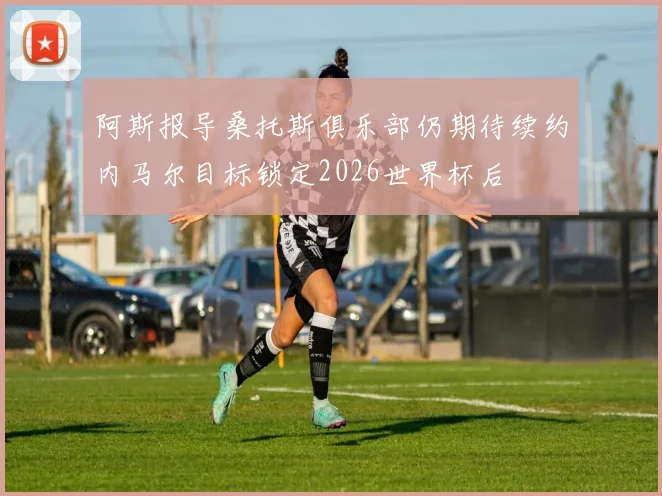 阿斯报导桑托斯俱乐部仍期待续约内马尔目标锁定2026世界杯后