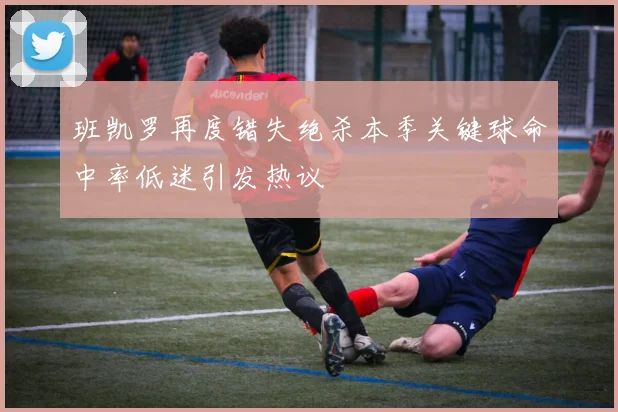 班凯罗再度错失绝杀本季关键球命中率低迷引发热议