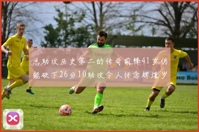 总助攻历史第二的传奇前锋41岁仍能砍下26分10助攻令人怀念辉煌岁月
