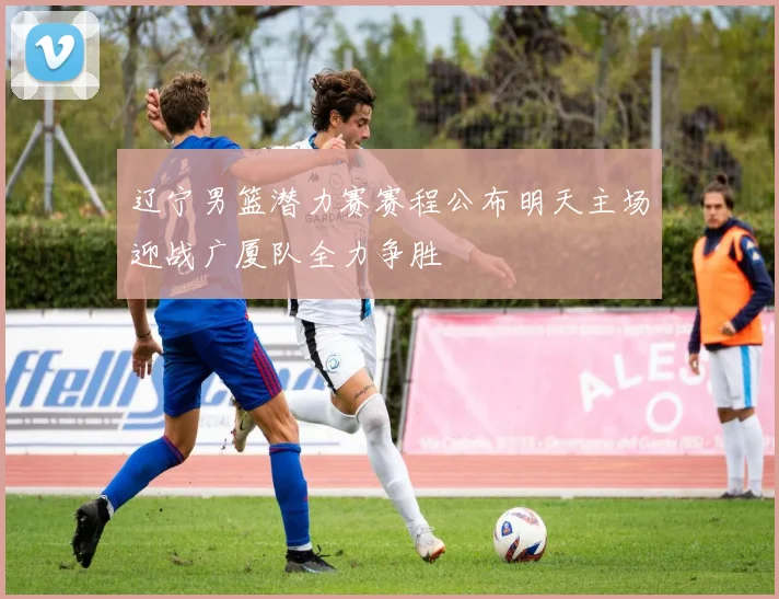 辽宁男篮潜力赛赛程公布明天主场迎战广厦队全力争胜