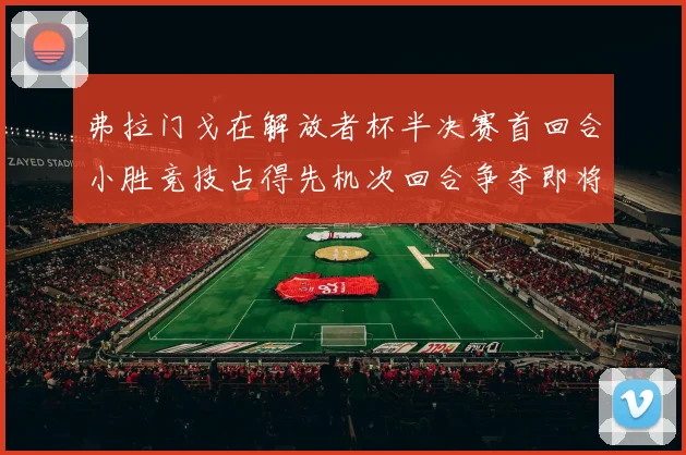 弗拉门戈在解放者杯半决赛首回合小胜竞技占得先机次回合争夺即将开启