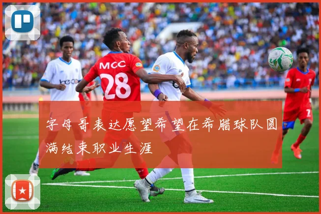 字母哥表达愿望希望在希腊球队圆满结束职业生涯