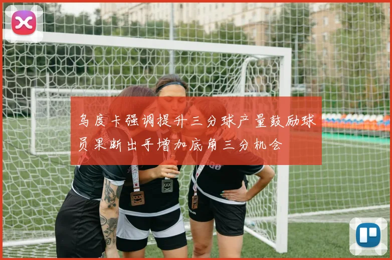 乌度卡强调提升三分球产量鼓励球员果断出手增加底角三分机会