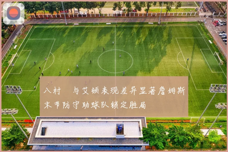 八村塁与艾顿表现差异显著詹姆斯末节防守助球队锁定胜局