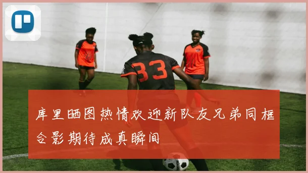 库里晒图热情欢迎新队友兄弟同框合影期待成真瞬间