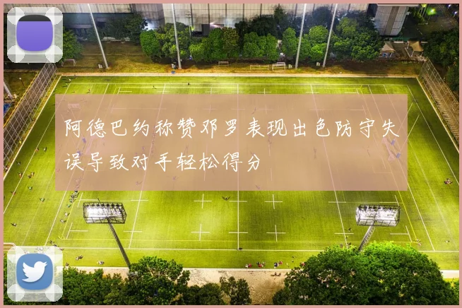 阿德巴约称赞邓罗表现出色防守失误导致对手轻松得分