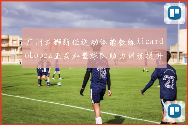 广州龙狮新任运动体能教练RicardoLopez正式加盟球队助力训练提升