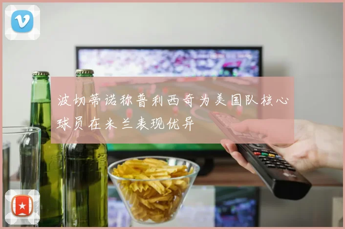 波切蒂诺称普利西奇为美国队核心球员在米兰表现优异