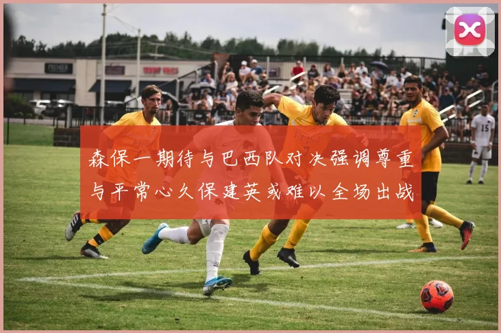 森保一期待与巴西队对决强调尊重与平常心久保建英或难以全场出战