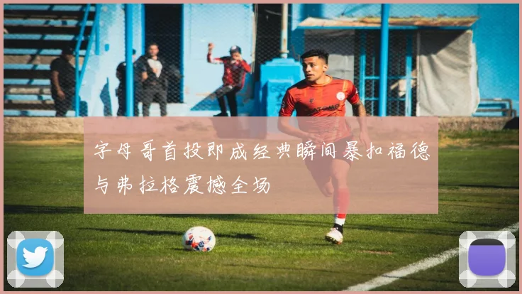 字母哥首投即成经典瞬间暴扣福德与弗拉格震撼全场