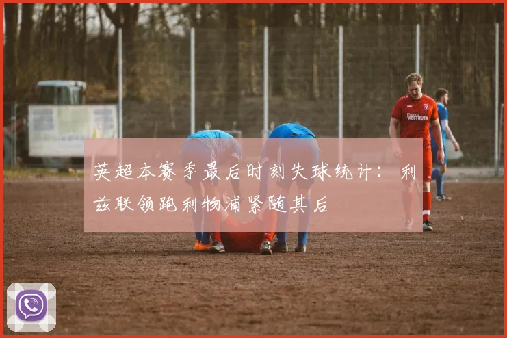 英超本赛季最后时刻失球统计：利兹联领跑利物浦紧随其后