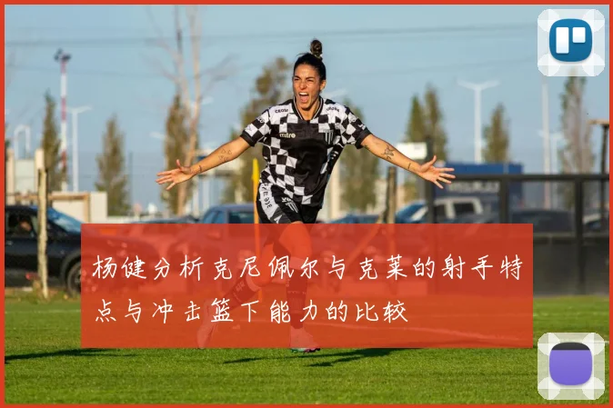 杨健分析克尼佩尔与克莱的射手特点与冲击篮下能力的比较