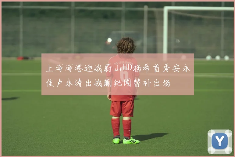 上海海港迎战蔚山HD杨希首秀安永佳卢永涛出战蒯纪闻替补出场