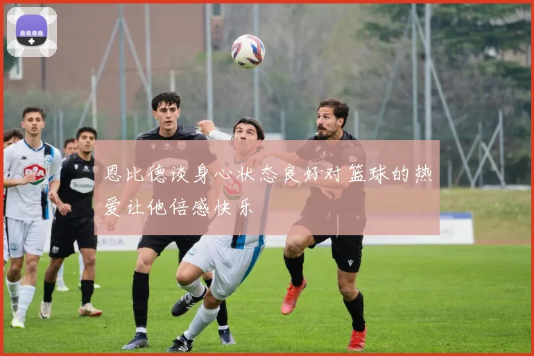 恩比德谈身心状态良好对篮球的热爱让他倍感快乐