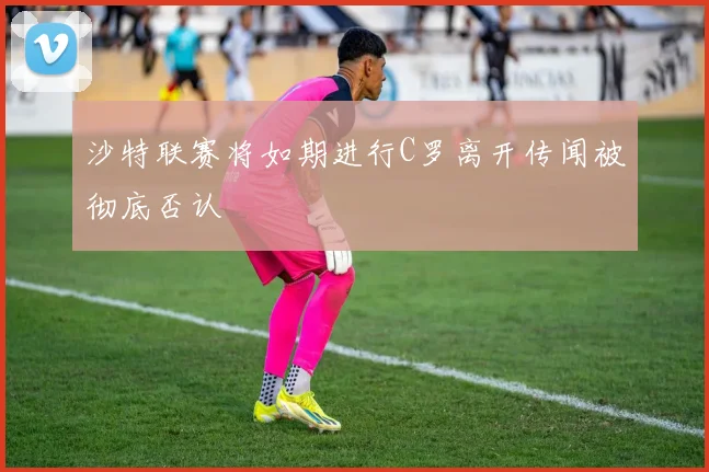 沙特联赛将如期进行C罗离开传闻被彻底否认