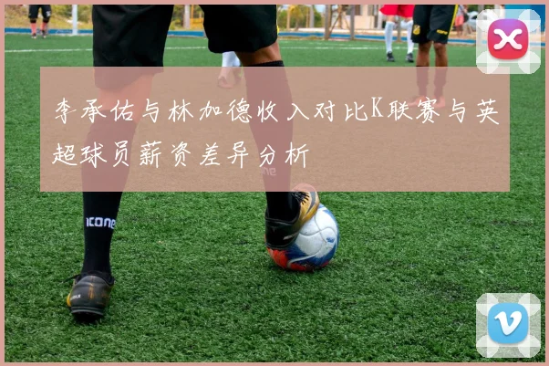 李承佑与林加德收入对比K联赛与英超球员薪资差异分析