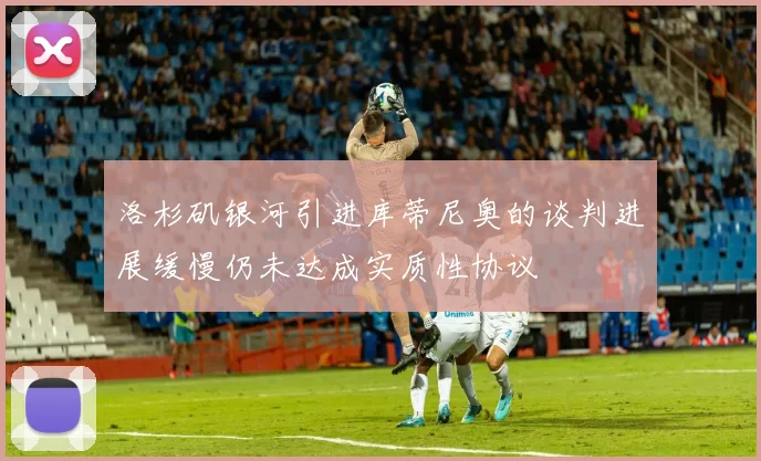 洛杉矶银河引进库蒂尼奥的谈判进展缓慢仍未达成实质性协议