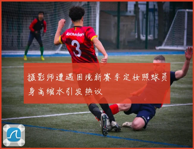 摄影师遭遇困境新赛季定妆照球员身高缩水引发热议