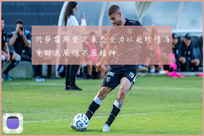 冈萨雷斯坚定表态全力以赴珍惜马竞时光展现不屈精神