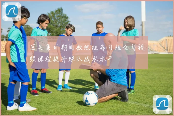 国足集训期间教练组每日短会与视频课程提升球队战术水平