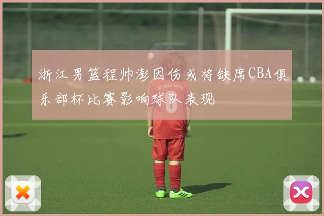 浙江男篮程帅澎因伤或将缺席CBA俱乐部杯比赛影响球队表现
