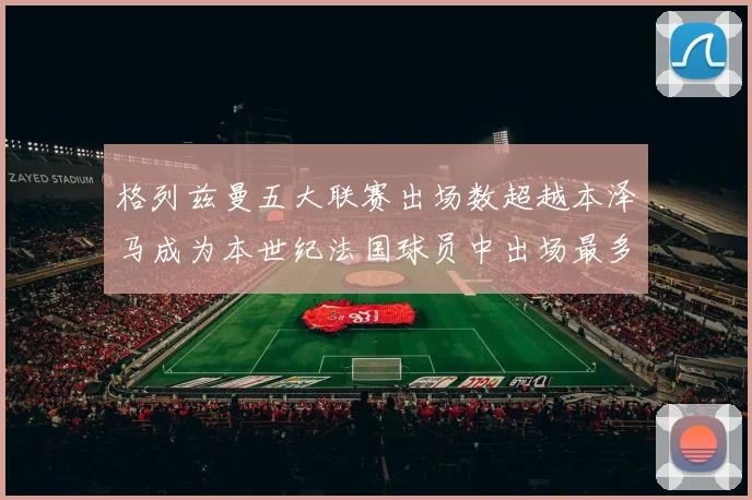 格列兹曼五大联赛出场数超越本泽马成为本世纪法国球员中出场最多者