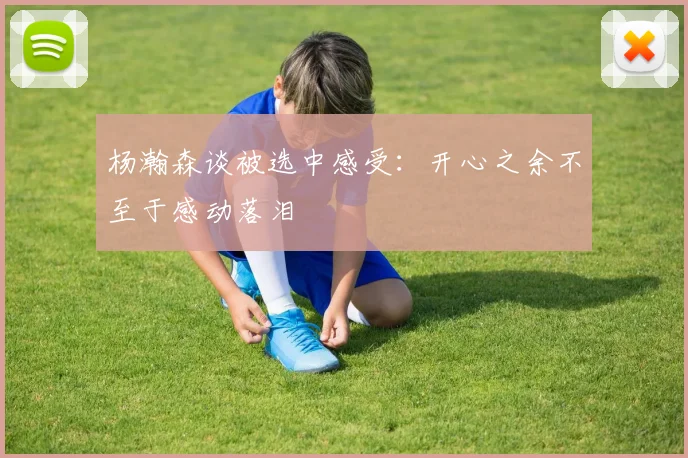 杨瀚森谈被选中感受：开心之余不至于感动落泪