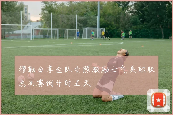 穆勒分享全队合照激励士气美职联总决赛倒计时五天