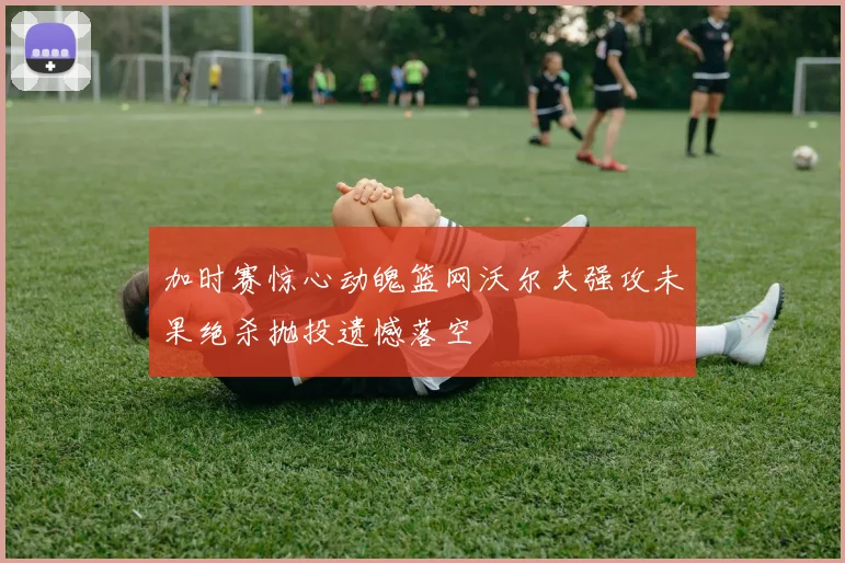 加时赛惊心动魄篮网沃尔夫强攻未果绝杀抛投遗憾落空