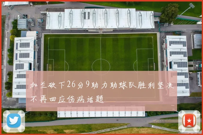 加兰砍下26分9助力助球队胜利坚决不再回应伤病话题