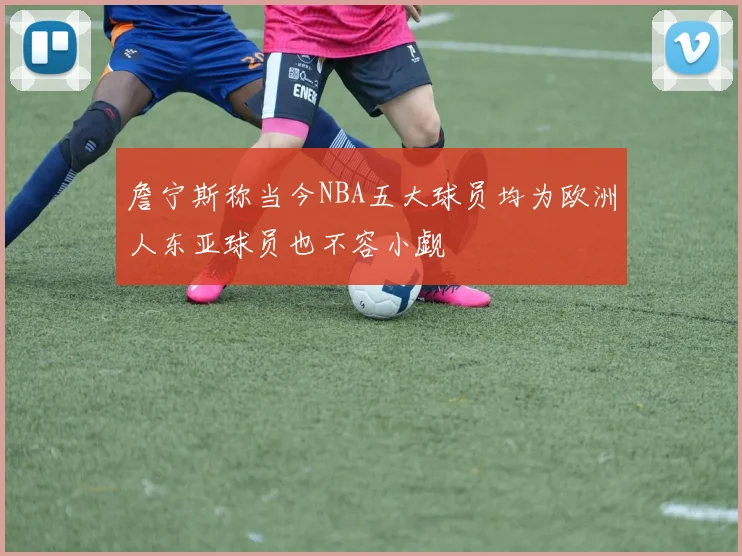 詹宁斯称当今NBA五大球员均为欧洲人东亚球员也不容小觑
